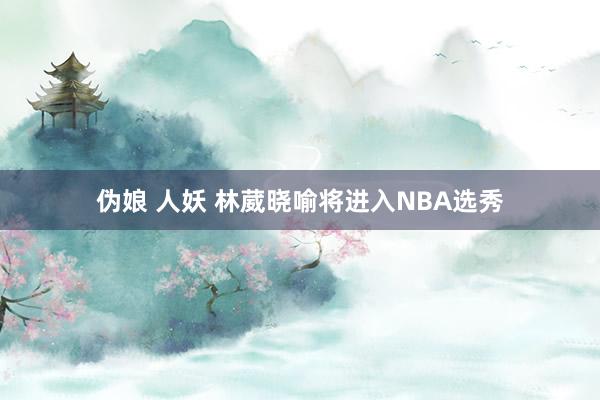 伪娘 人妖 林葳晓喻将进入NBA选秀