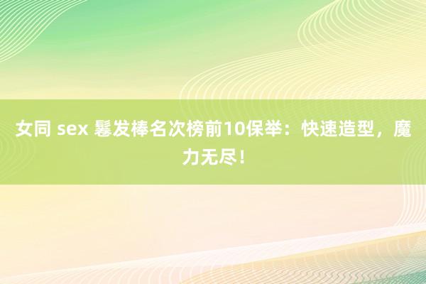 女同 sex 鬈发棒名次榜前10保举：快速造型，魔力无尽！