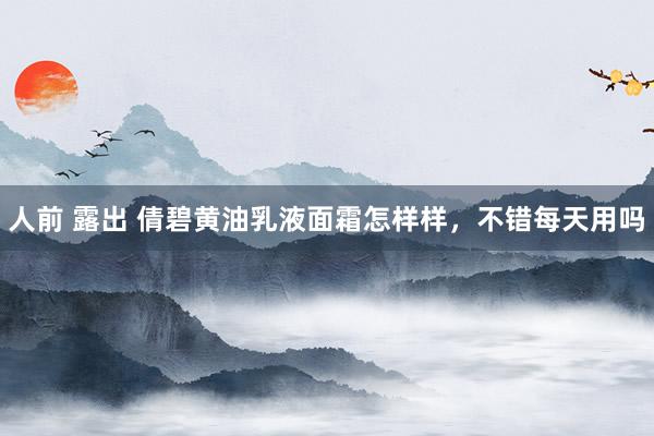 人前 露出 倩碧黄油乳液面霜怎样样，不错每天用吗