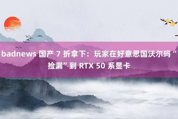 badnews 国产 7 折拿下：玩家在好意思国沃尔玛“捡漏”到 RTX 50 系显卡