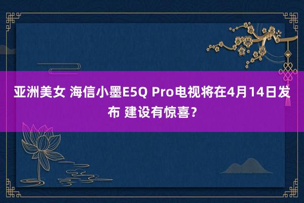 亚洲美女 海信小墨E5Q Pro电视将在4月14日发布 建设有惊喜？