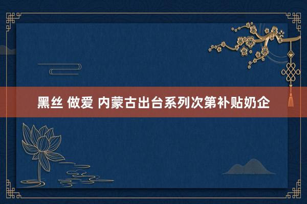 黑丝 做爱 内蒙古出台系列次第补贴奶企