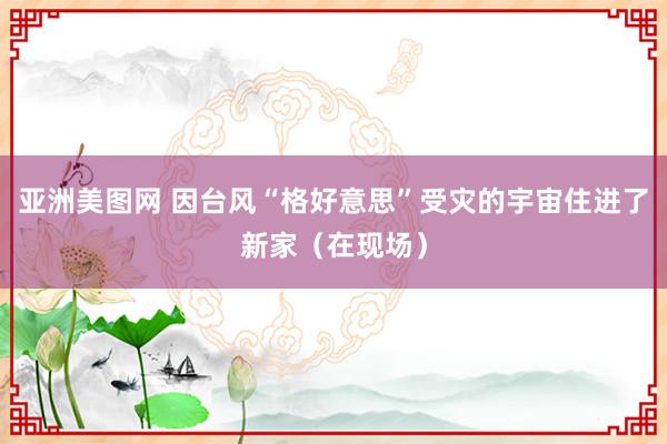 亚洲美图网 因台风“格好意思”受灾的宇宙住进了新家（在现场）