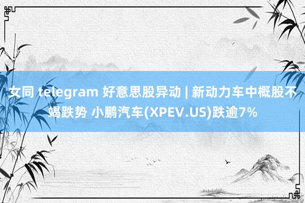女同 telegram 好意思股异动 | 新动力车中概股不竭跌势 小鹏汽车(XPEV.US)跌逾7%