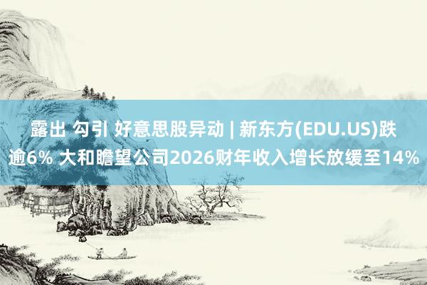 露出 勾引 好意思股异动 | 新东方(EDU.US)跌逾6% 大和瞻望公司2026财年收入增长放缓至14%