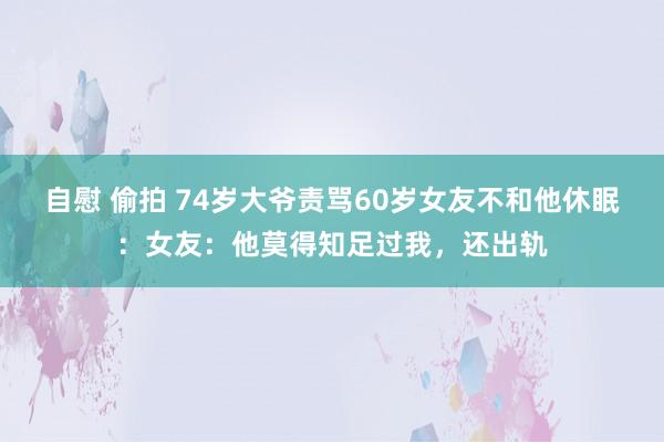 自慰 偷拍 74岁大爷责骂60岁女友不和他休眠：女友：他莫得知足过我，还出轨