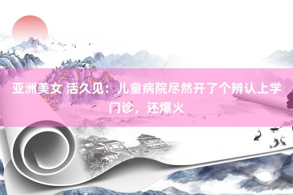 亚洲美女 活久见：儿童病院尽然开了个辨认上学门诊，还爆火