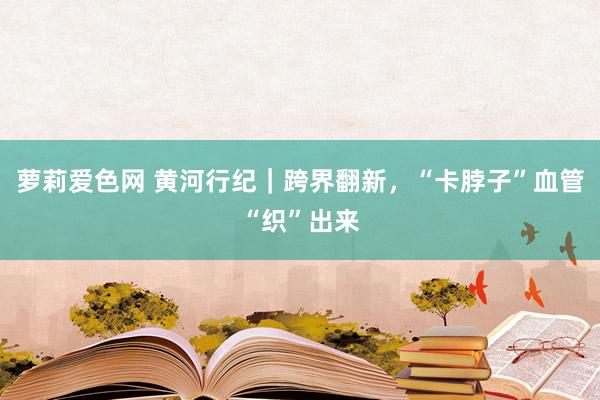 萝莉爱色网 黄河行纪｜跨界翻新，“卡脖子”血管“织”出来