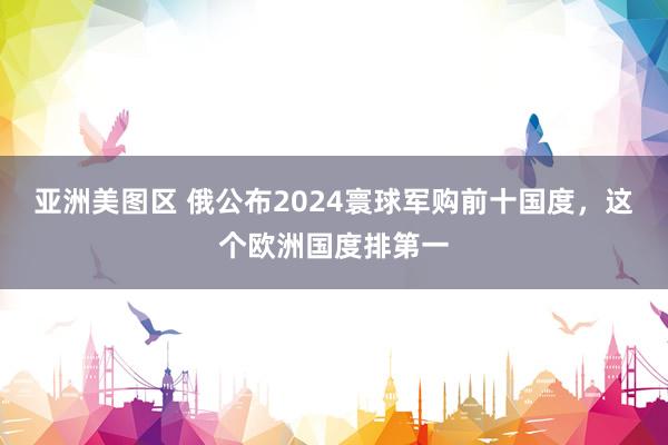 亚洲美图区 俄公布2024寰球军购前十国度，这个欧洲国度排第一