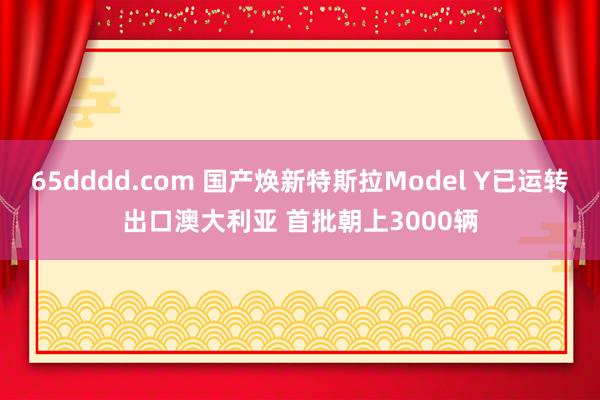 65dddd.com 国产焕新特斯拉Model Y已运转出口澳大利亚 首批朝上3000辆