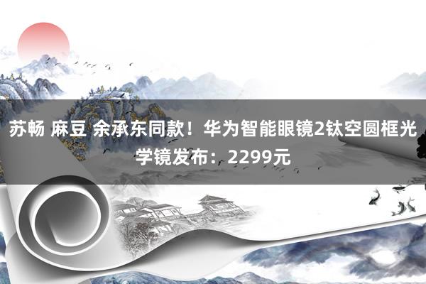 苏畅 麻豆 余承东同款！华为智能眼镜2钛空圆框光学镜发布：2299元