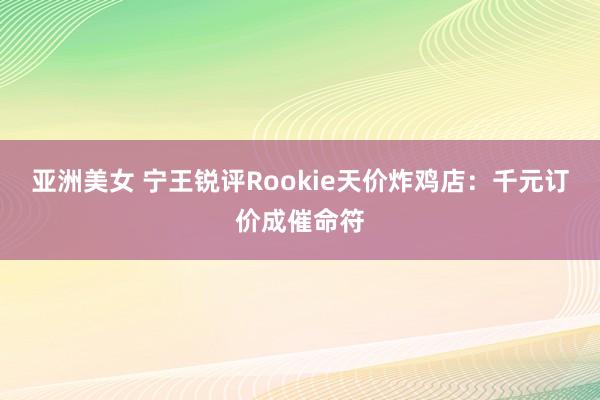 亚洲美女 宁王锐评Rookie天价炸鸡店：千元订价成催命符