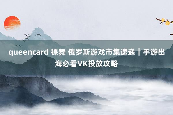 queencard 裸舞 俄罗斯游戏市集速递｜手游出海必看VK投放攻略