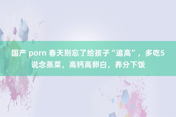 国产 porn 春天别忘了给孩子“追高”，多吃5说念蒸菜，高钙高卵白，养分下饭