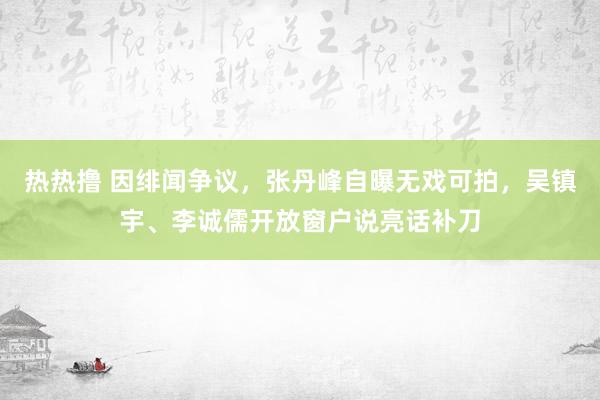 热热撸 因绯闻争议，张丹峰自曝无戏可拍，吴镇宇、李诚儒开放窗户说亮话补刀