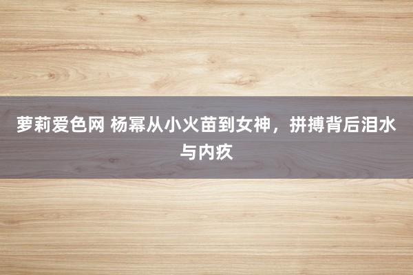 萝莉爱色网 杨幂从小火苗到女神，拼搏背后泪水与内疚