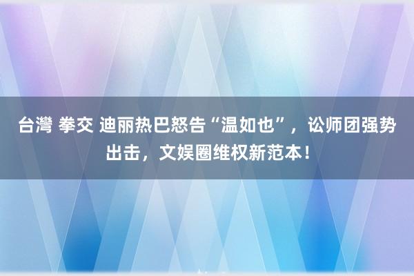 台灣 拳交 迪丽热巴怒告“温如也”，讼师团强势出击，文娱圈维权新范本！