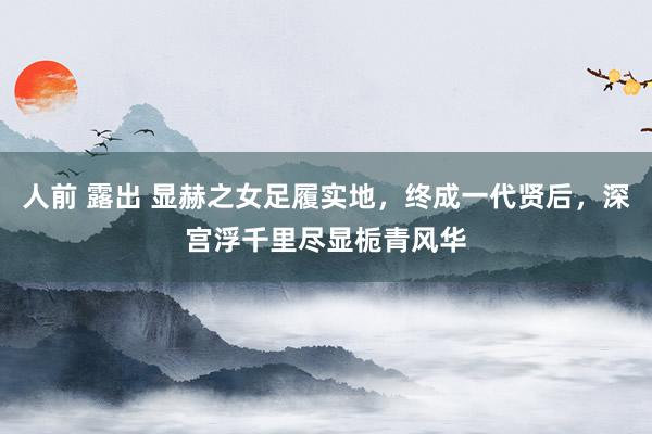 人前 露出 显赫之女足履实地，终成一代贤后，深宫浮千里尽显栀青风华
