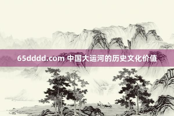65dddd.com 中国大运河的历史文化价值