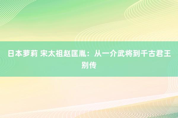 日本萝莉 宋太祖赵匡胤：从一介武将到千古君王别传