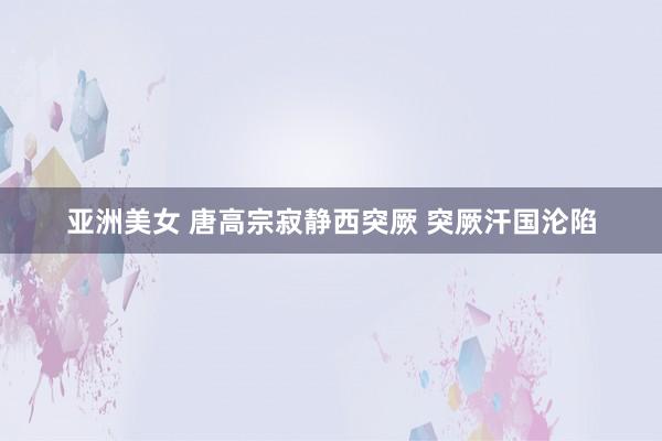 亚洲美女 唐高宗寂静西突厥 突厥汗国沦陷