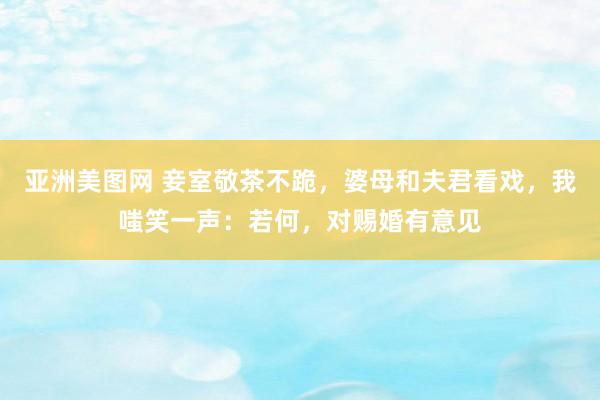 亚洲美图网 妾室敬茶不跪，婆母和夫君看戏，我嗤笑一声：若何，对赐婚有意见