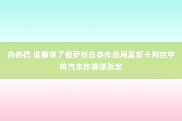 热热撸 谁筹谋了俄罗斯总参作战局莫斯卡利克中将汽车炸弹谋杀案