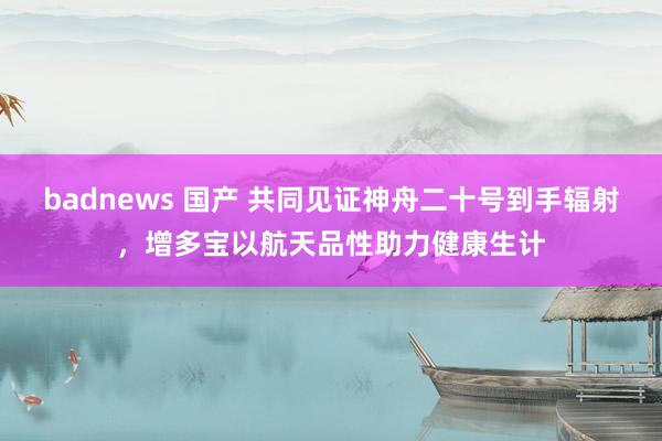 badnews 国产 共同见证神舟二十号到手辐射，增多宝以航天品性助力健康生计