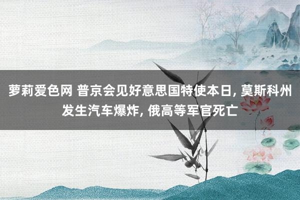 萝莉爱色网 普京会见好意思国特使本日， 莫斯科州发生汽车爆炸， 俄高等军官死亡