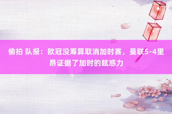 偷拍 队报：欧冠没筹算取消加时赛，曼联5-4里昂证据了加时的眩惑力