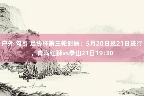 户外 勾引 足协杯第三轮时辰：5月20日及21日进行，青岛红狮vs泰山21日19:30