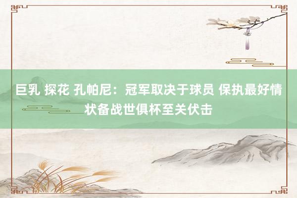 巨乳 探花 孔帕尼：冠军取决于球员 保执最好情状备战世俱杯至关伏击