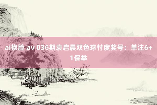 ai换脸 av 036期袁启晨双色球忖度奖号：单注6+1保举